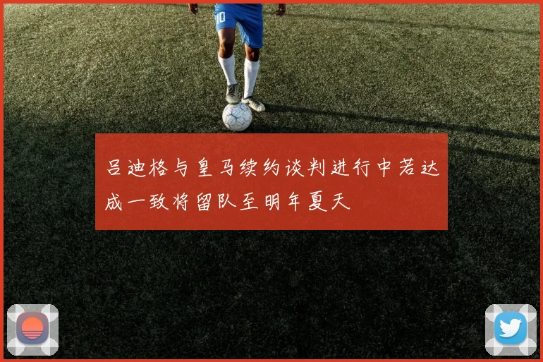 吕迪格与皇马续约谈判进行中若达成一致将留队至明年夏天