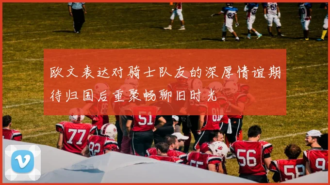 欧文表达对骑士队友的深厚情谊期待归国后重聚畅聊旧时光