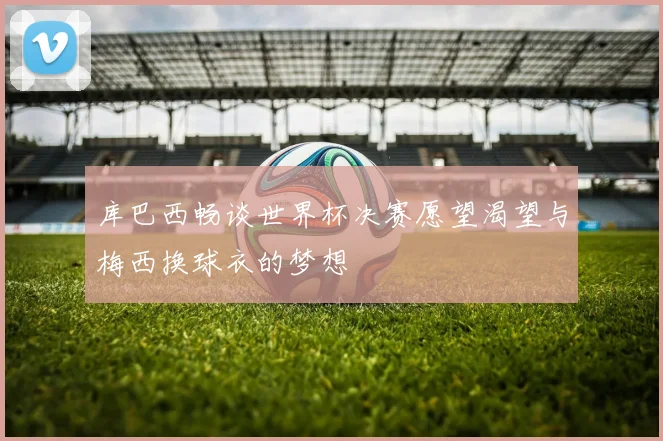 库巴西畅谈世界杯决赛愿望渴望与梅西换球衣的梦想