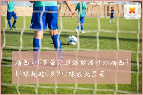 梅西与C罗最新进球数据对比梅西914球超越C罗973球成就显著