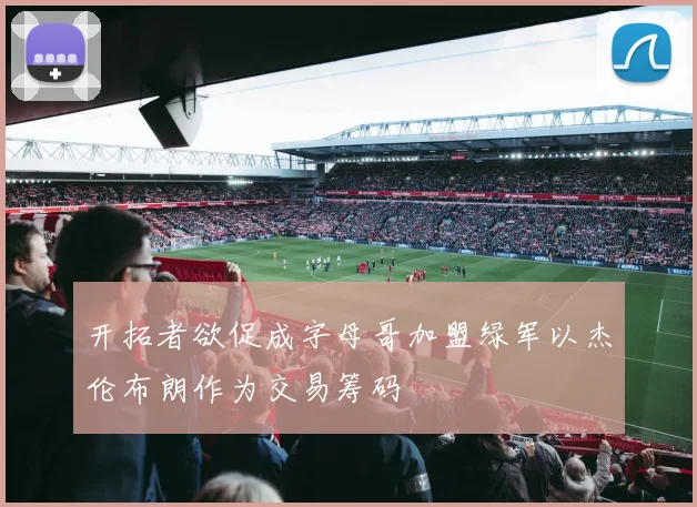 开拓者欲促成字母哥加盟绿军以杰伦布朗作为交易筹码
