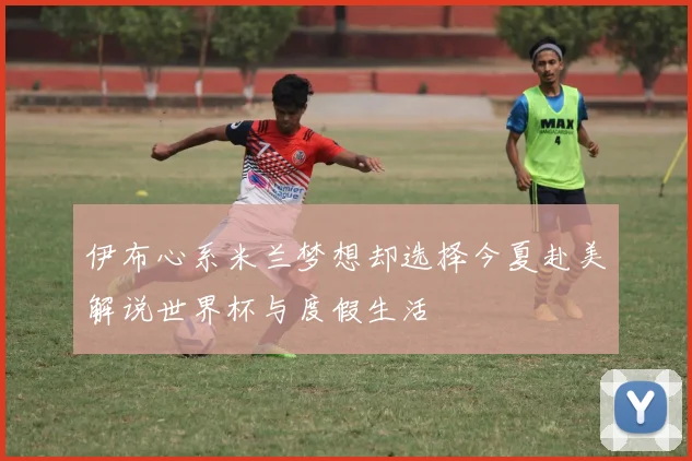 伊布心系米兰梦想却选择今夏赴美解说世界杯与度假生活