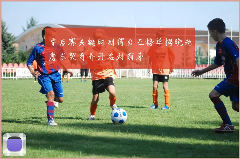 季后赛关键时刻得分王榜单揭晓老詹东契奇乔丹名列前茅