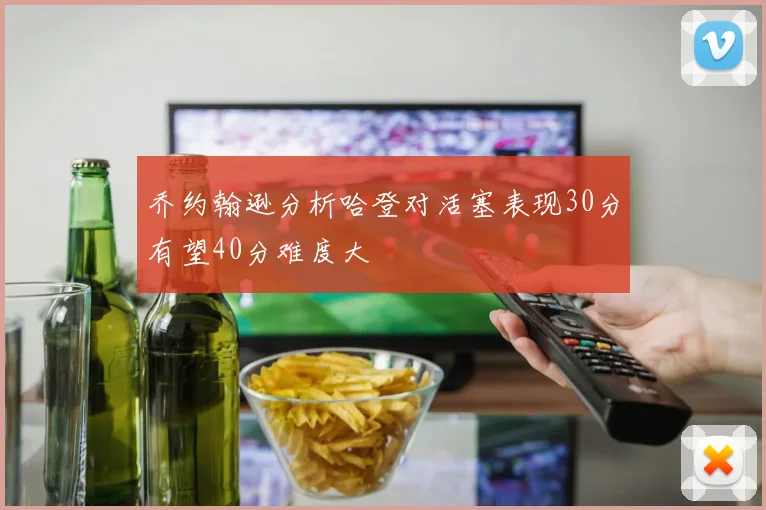 乔约翰逊分析哈登对活塞表现30分有望40分难度大