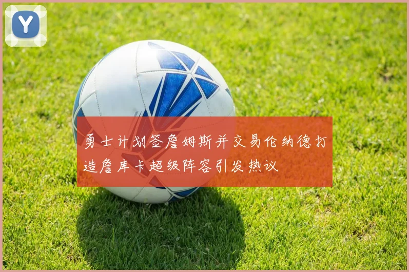 勇士计划签詹姆斯并交易伦纳德打造詹库卡超级阵容引发热议