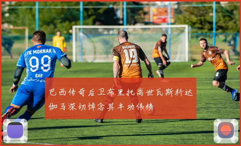 巴西传奇后卫布里托离世瓦斯科达伽马深切悼念其丰功伟绩