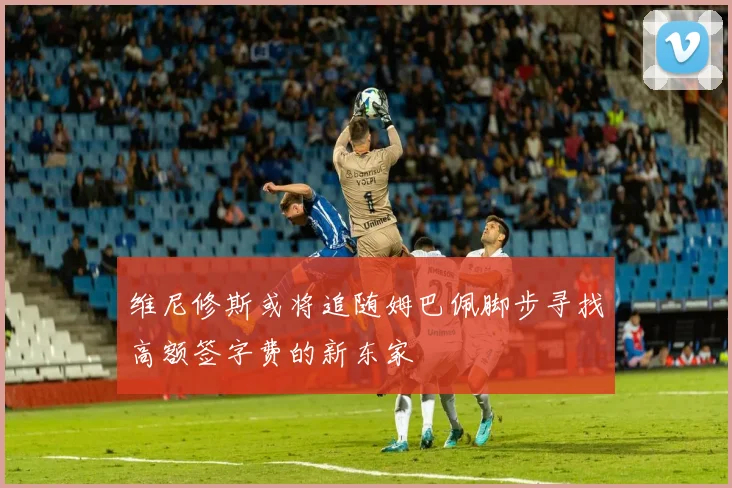 维尼修斯或将追随姆巴佩脚步寻找高额签字费的新东家