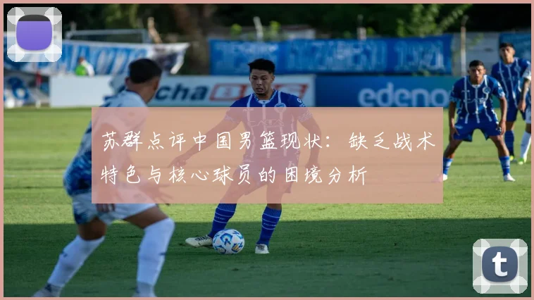 苏群点评中国男篮现状：缺乏战术特色与核心球员的困境分析