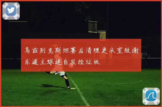乌兹别克斯坦赛后清理更衣室致谢东道主球迷自发捡垃圾
