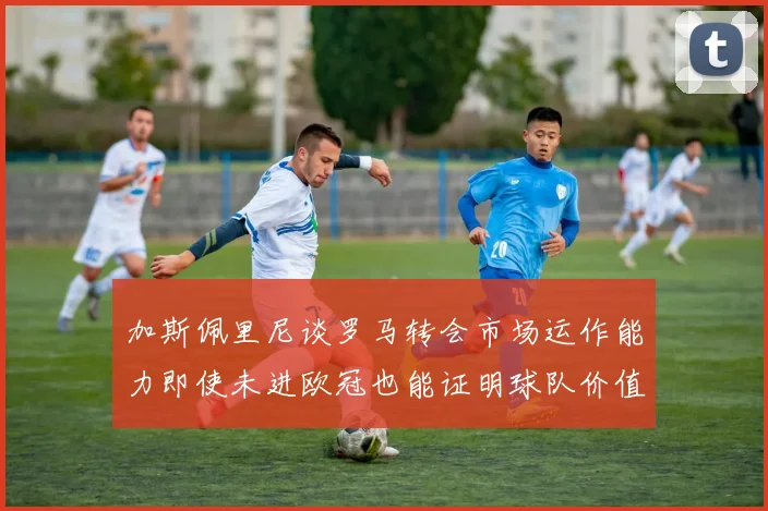 加斯佩里尼谈罗马转会市场运作能力即使未进欧冠也能证明球队价值