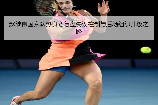 赵继伟国家队热身赛复盘失误控制与后场组织升级之路